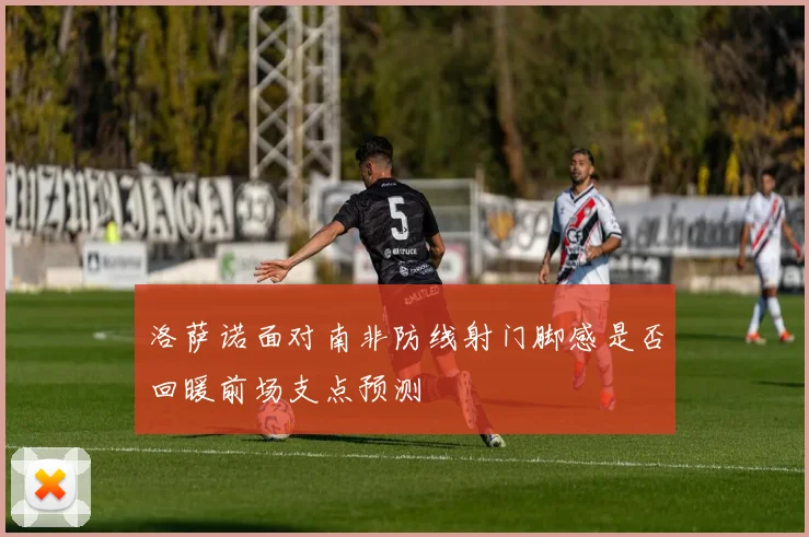 洛萨诺面对南非防线射门脚感是否回暖前场支点预测
