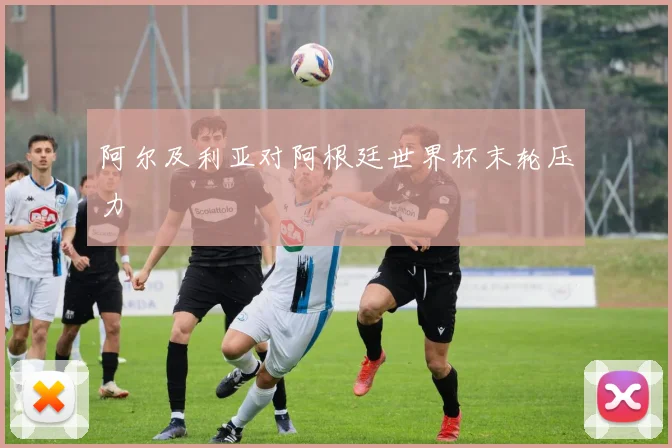 阿尔及利亚对阿根廷世界杯末轮压力
