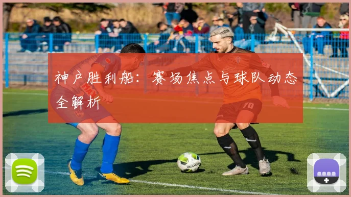 神户胜利船：赛场焦点与球队动态全解析