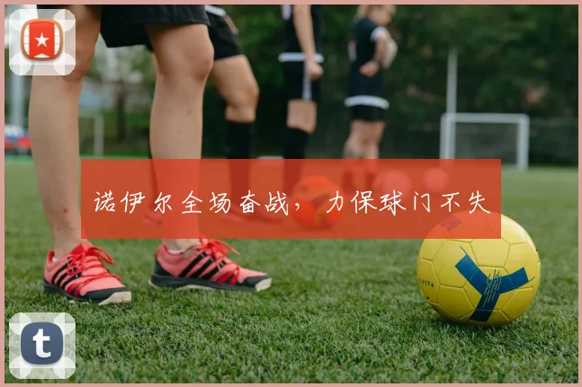 诺伊尔全场奋战，力保球门不失