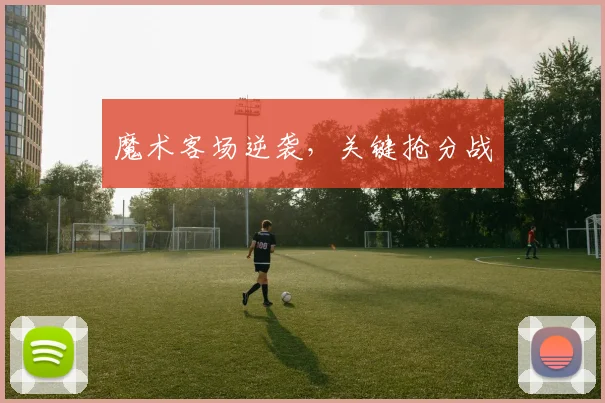 魔术客场逆袭，关键抢分战