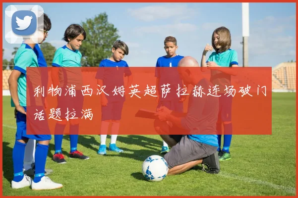 利物浦西汉姆英超萨拉赫连场破门话题拉满