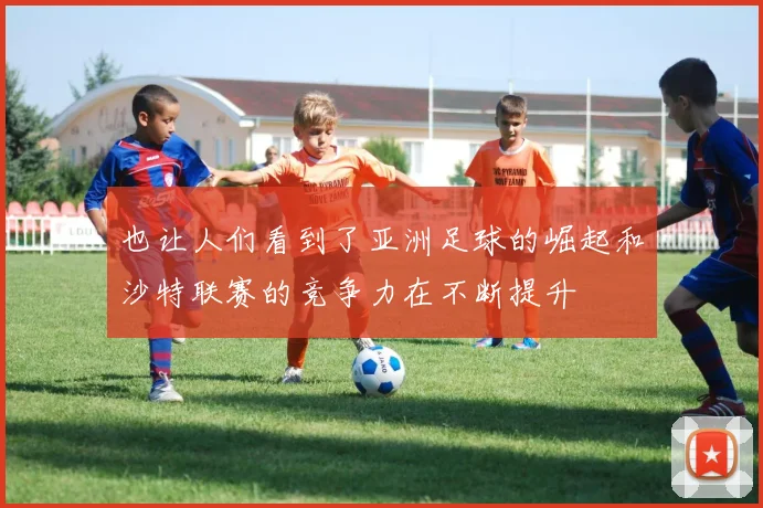 也让人们看到了亚洲足球的崛起和沙特联赛的竞争力在不断提升