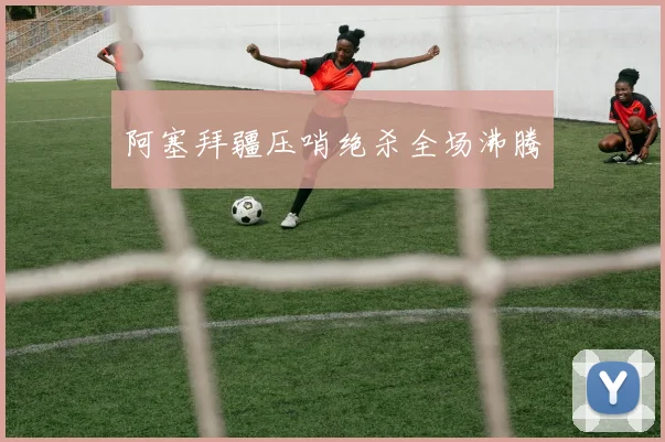 阿塞拜疆压哨绝杀全场沸腾