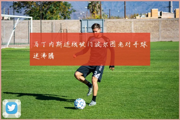 马丁内斯连线破门波尔图老对手球迷沸腾