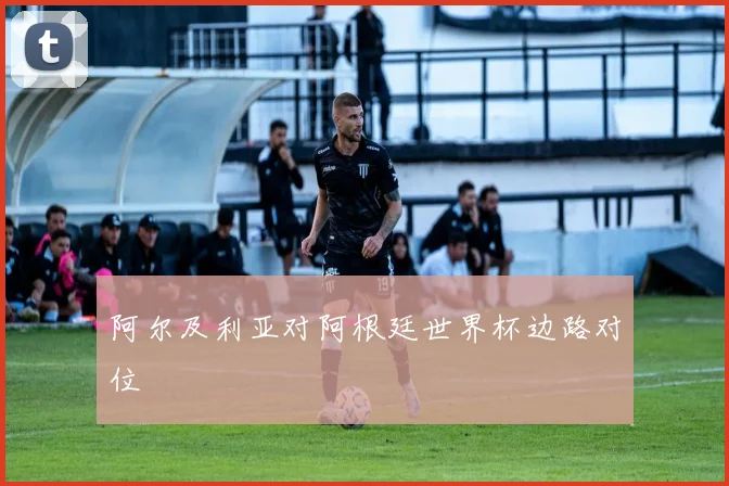 阿尔及利亚对阿根廷世界杯边路对位