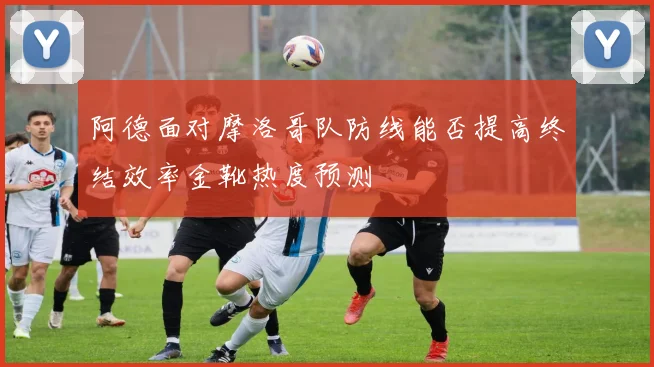 阿德面对摩洛哥队防线能否提高终结效率金靴热度预测
