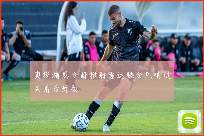 奥斯梅恩冷静推射吉达联合压哨过关看台炸裂