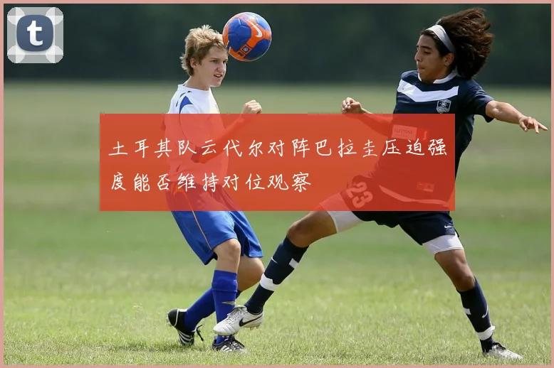 土耳其队云代尔对阵巴拉圭压迫强度能否维持对位观察