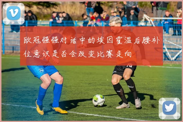 欧冠强强对话中的埃因霍温后腰补位意识是否会改变比赛走向