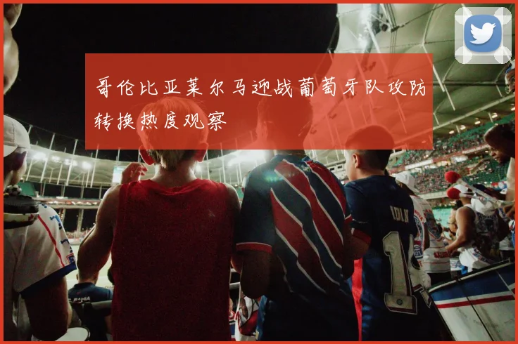 哥伦比亚莱尔马迎战葡萄牙队攻防转换热度观察