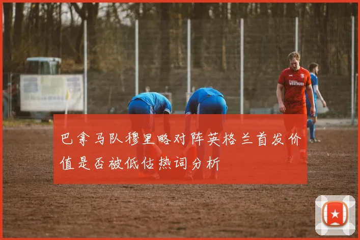 巴拿马队穆里略对阵英格兰首发价值是否被低估热词分析
