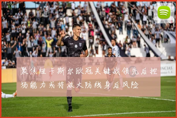 聚焦纽卡斯尔欧冠关键战领先后控场能力或将放大防线身后风险
