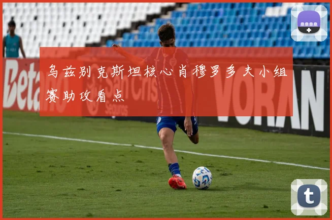 乌兹别克斯坦核心肖穆罗多夫小组赛助攻看点
