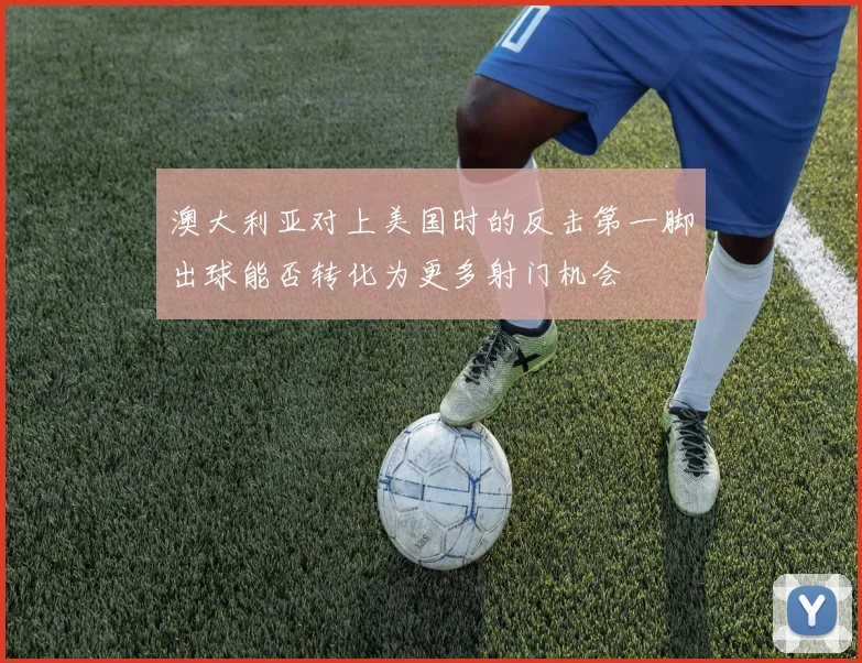 澳大利亚对上美国时的反击第一脚出球能否转化为更多射门机会