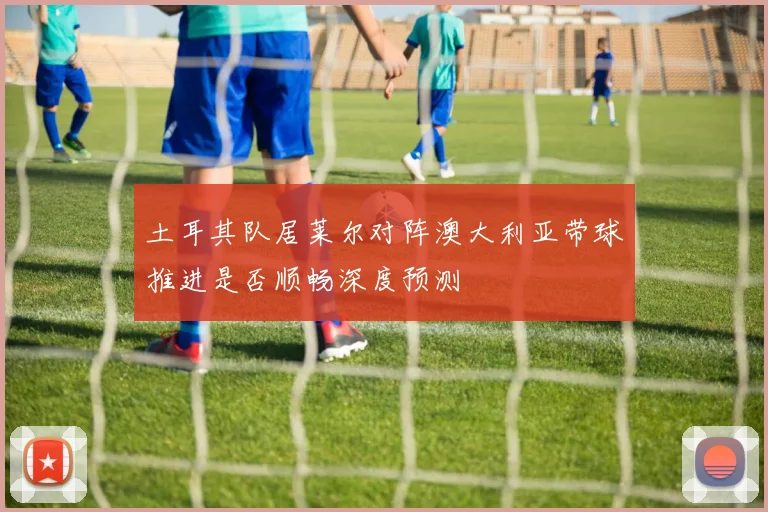 土耳其队居莱尔对阵澳大利亚带球推进是否顺畅深度预测