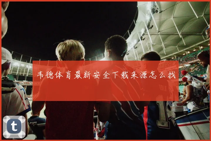 韦德体育最新安全下载来源怎么找