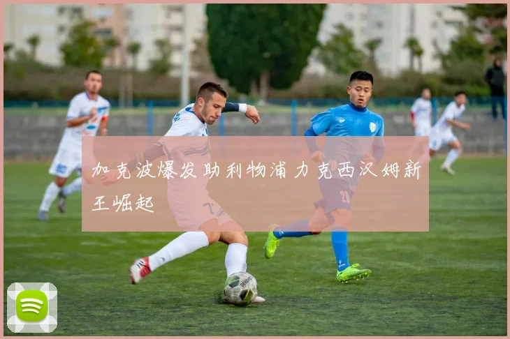 加克波爆发助利物浦力克西汉姆新王崛起