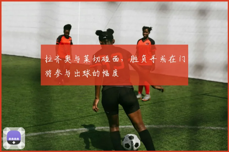 拉齐奥与莱切碰面,胜负手或在门将参与出球的幅度