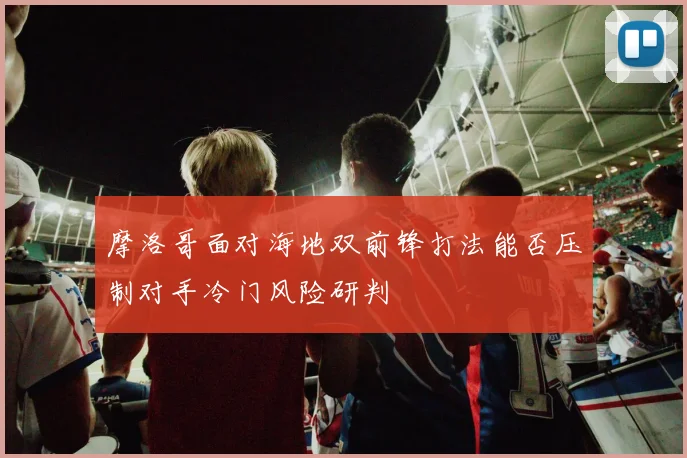 摩洛哥面对海地双前锋打法能否压制对手冷门风险研判