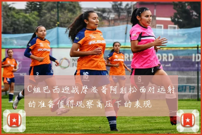 C组巴西迎战摩洛哥阿利松面对远射的准备值得观察高压下的表现