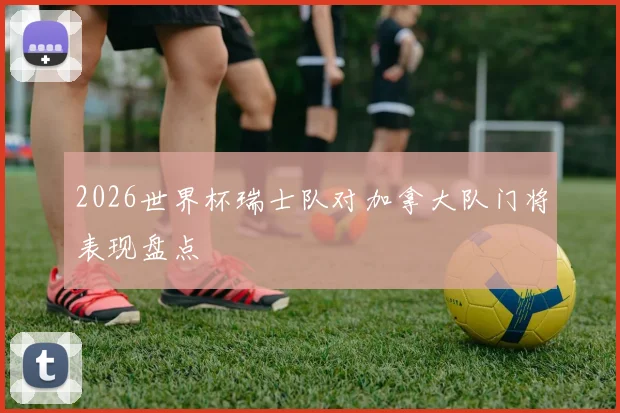 2026世界杯瑞士队对加拿大队门将表现盘点