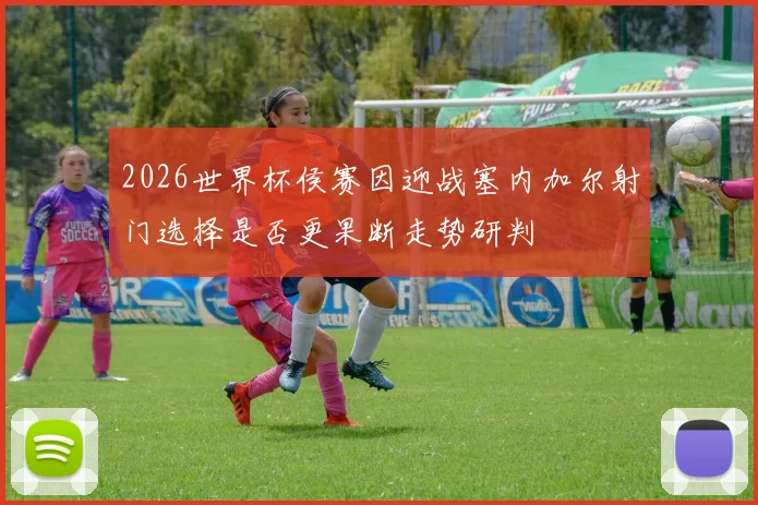 2026世界杯侯赛因迎战塞内加尔射门选择是否更果断走势研判