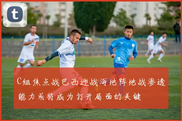 C组焦点战巴西迎战海地阵地战渗透能力或将成为打开局面的关键