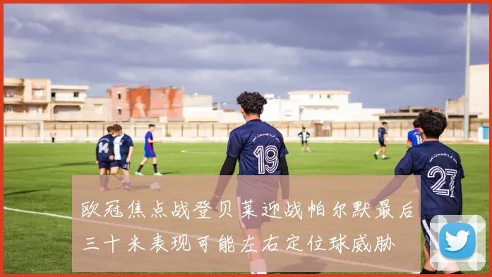 欧冠焦点战登贝莱迎战帕尔默最后三十米表现可能左右定位球威胁