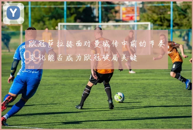 欧冠萨拉赫面对曼城传中前的节奏变化能否成为欧冠破局关键